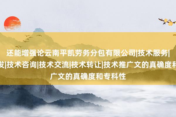 还能增强论云南平凯劳务分包有限公司|技术服务|技术开发|技术咨询|技术交流|技术转让|技术推广文的真确度和专科性
