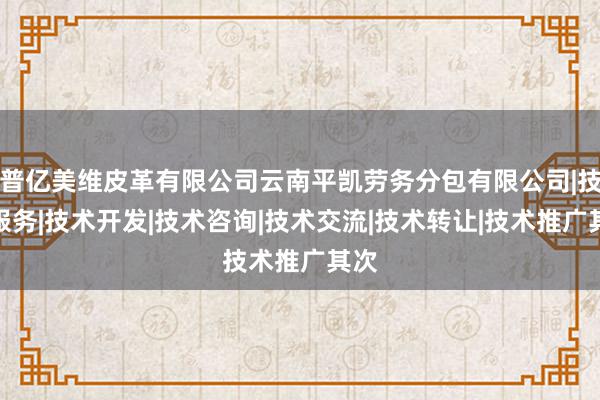 普亿美维皮革有限公司云南平凯劳务分包有限公司|技术服务|技术开发|技术咨询|技术交流|技术转让|技术推广其次