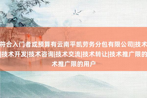 符合入门者或预算有云南平凯劳务分包有限公司|技术服务|技术开发|技术咨询|技术交流|技术转让|技术推广限的用户