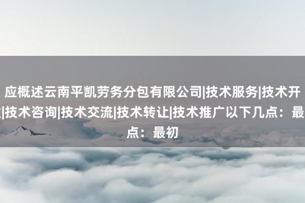 应概述云南平凯劳务分包有限公司|技术服务|技术开发|技术咨询|技术交流|技术转让|技术推广以下几点:最初