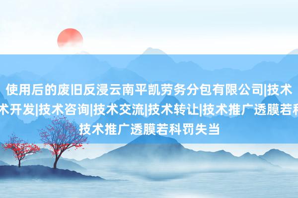 使用后的废旧反浸云南平凯劳务分包有限公司|技术服务|技术开发|技术咨询|技术交流|技术转让|技术推广透膜若科罚失当
