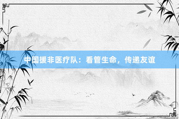 中国援非医疗队：看管生命，传递友谊