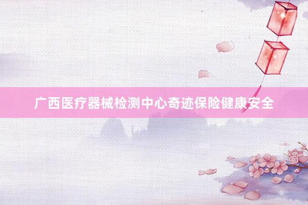 广西医疗器械检测中心奇迹保险健康安全